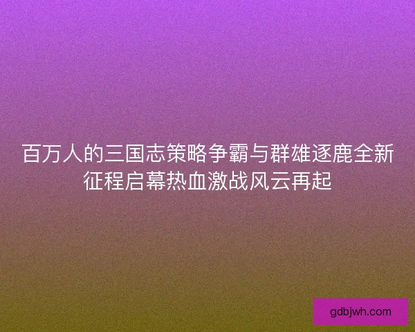 百万人的三国志策略争霸与群雄逐鹿全新征程启幕热血激战风云再起