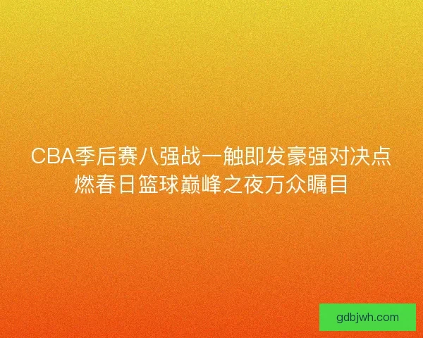 CBA季后赛八强战一触即发豪强对决点燃春日篮球巅峰之夜万众瞩目