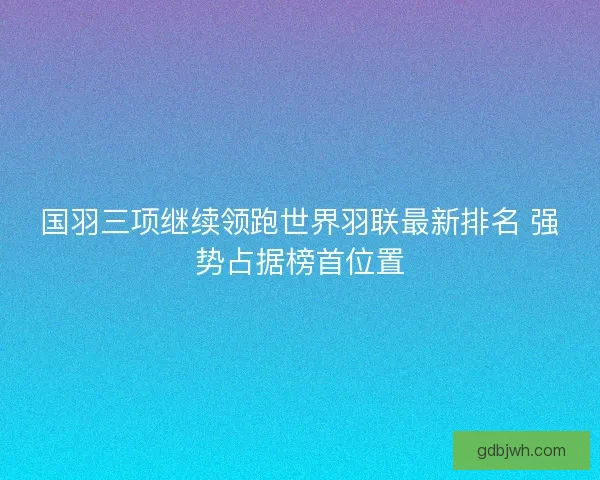 国羽三项继续领跑世界羽联最新排名 强势占据榜首位置