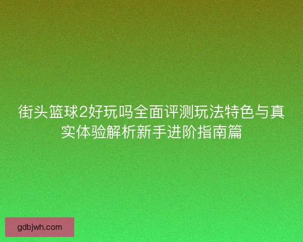 街头篮球2好玩吗全面评测玩法特色与真实体验解析新手进阶指南篇