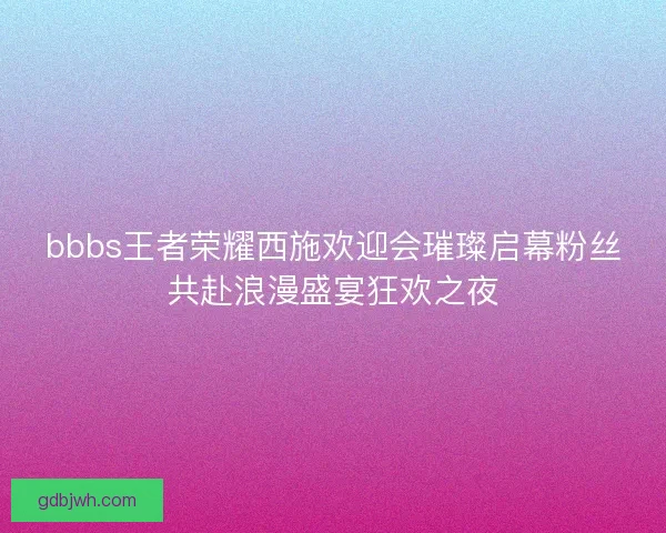 bbbs王者荣耀西施欢迎会璀璨启幕粉丝共赴浪漫盛宴狂欢之夜