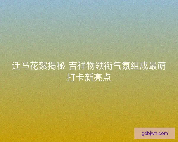 迁马花絮揭秘 吉祥物领衔气氛组成最萌打卡新亮点