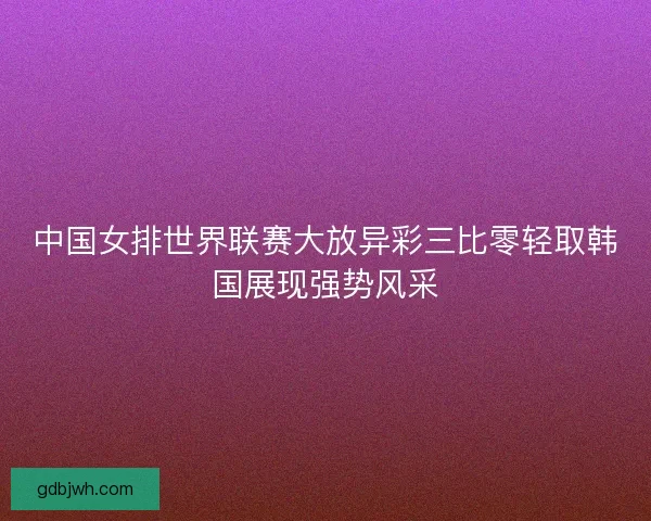 中国女排世界联赛大放异彩三比零轻取韩国展现强势风采