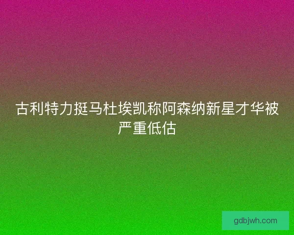 古利特力挺马杜埃凯称阿森纳新星才华被严重低估