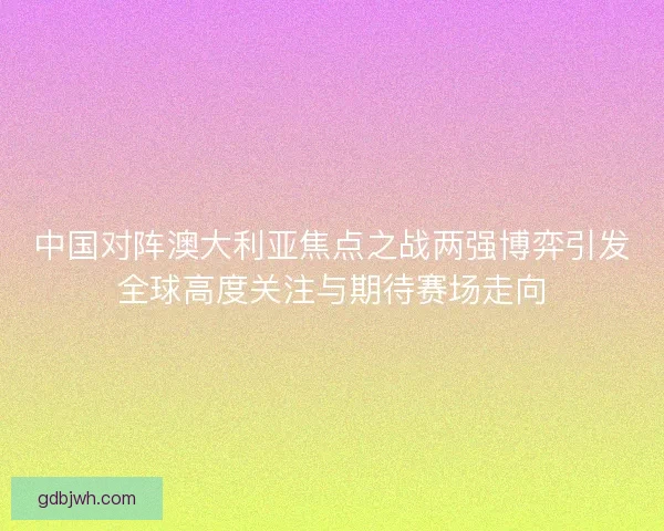 中国对阵澳大利亚焦点之战两强博弈引发全球高度关注与期待赛场走向