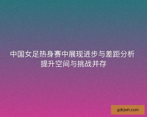 中国女足热身赛中展现进步与差距分析 提升空间与挑战并存