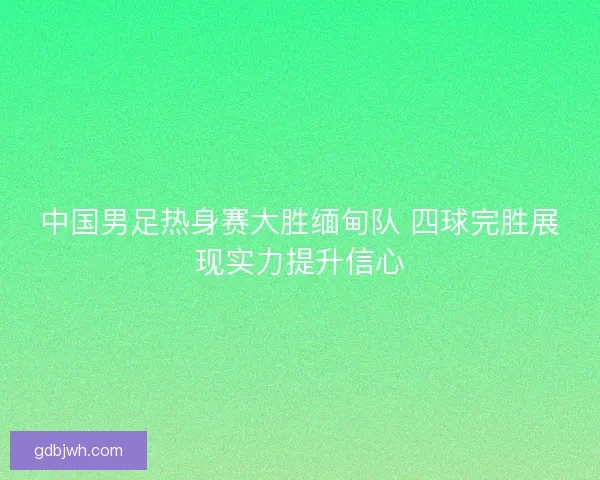 中国男足热身赛大胜缅甸队 四球完胜展现实力提升信心