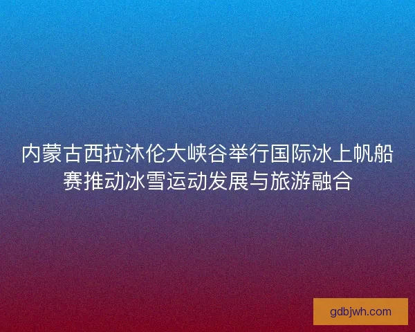内蒙古西拉沐伦大峡谷举行国际冰上帆船赛推动冰雪运动发展与旅游融合