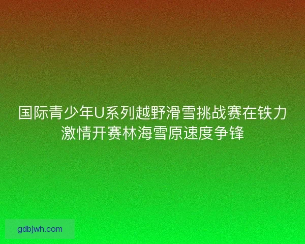 国际青少年U系列越野滑雪挑战赛在铁力激情开赛林海雪原速度争锋