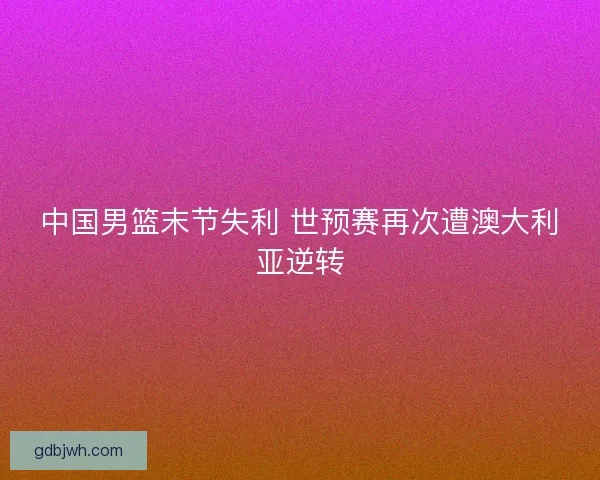 中国男篮末节失利 世预赛再次遭澳大利亚逆转