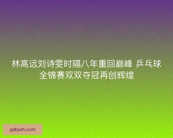 林高远刘诗雯时隔八年重回巅峰 乒乓球全锦赛双双夺冠再创辉煌